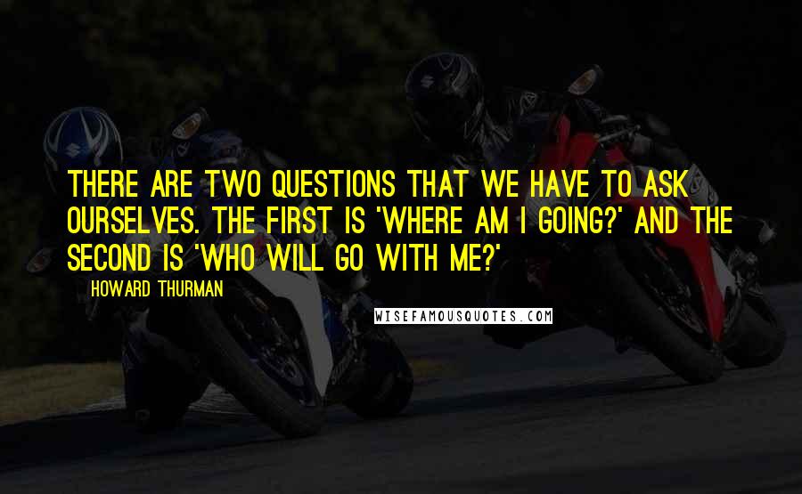 Howard Thurman Quotes: There are two questions that we have to ask ourselves. The first is 'Where am I going?' and the second is 'Who will go with me?'