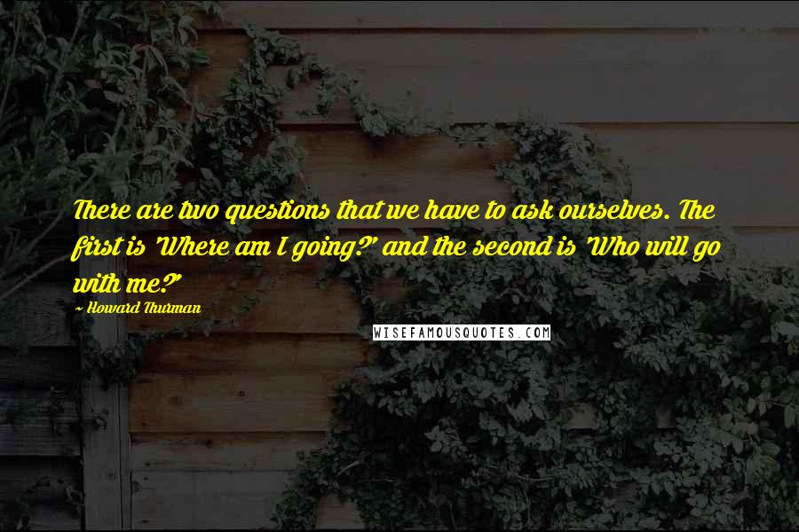 Howard Thurman Quotes: There are two questions that we have to ask ourselves. The first is 'Where am I going?' and the second is 'Who will go with me?'