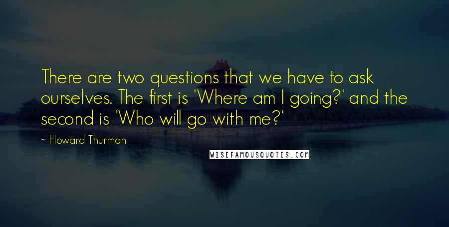 Howard Thurman Quotes: There are two questions that we have to ask ourselves. The first is 'Where am I going?' and the second is 'Who will go with me?'