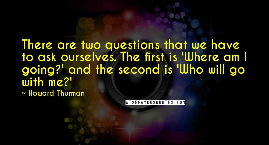 Howard Thurman Quotes: There are two questions that we have to ask ourselves. The first is 'Where am I going?' and the second is 'Who will go with me?'