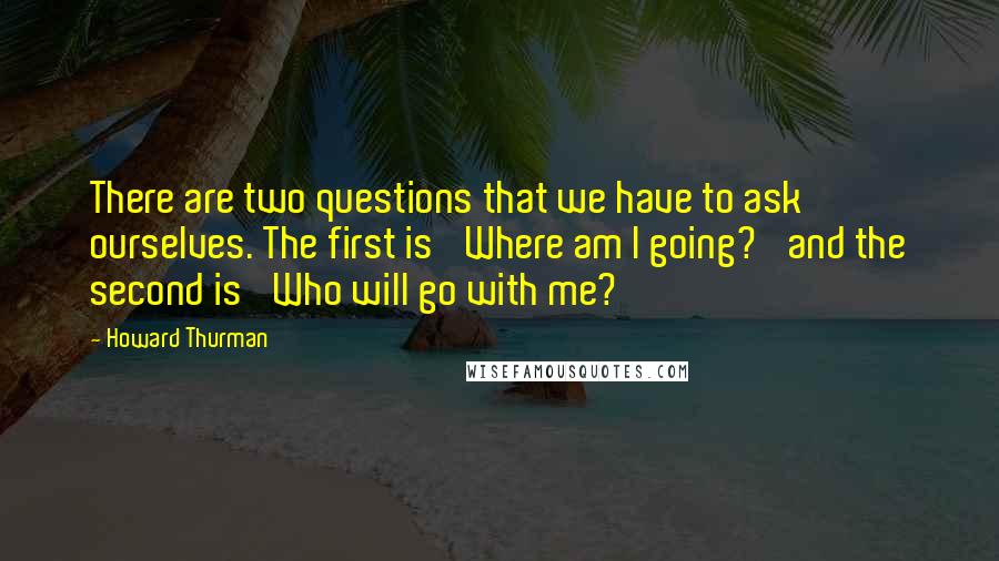 Howard Thurman Quotes: There are two questions that we have to ask ourselves. The first is 'Where am I going?' and the second is 'Who will go with me?'