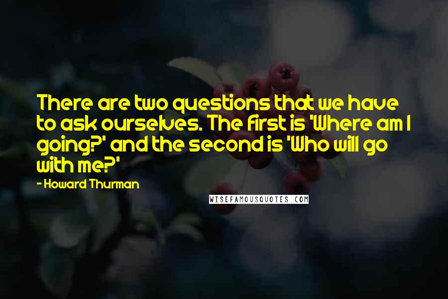 Howard Thurman Quotes: There are two questions that we have to ask ourselves. The first is 'Where am I going?' and the second is 'Who will go with me?'
