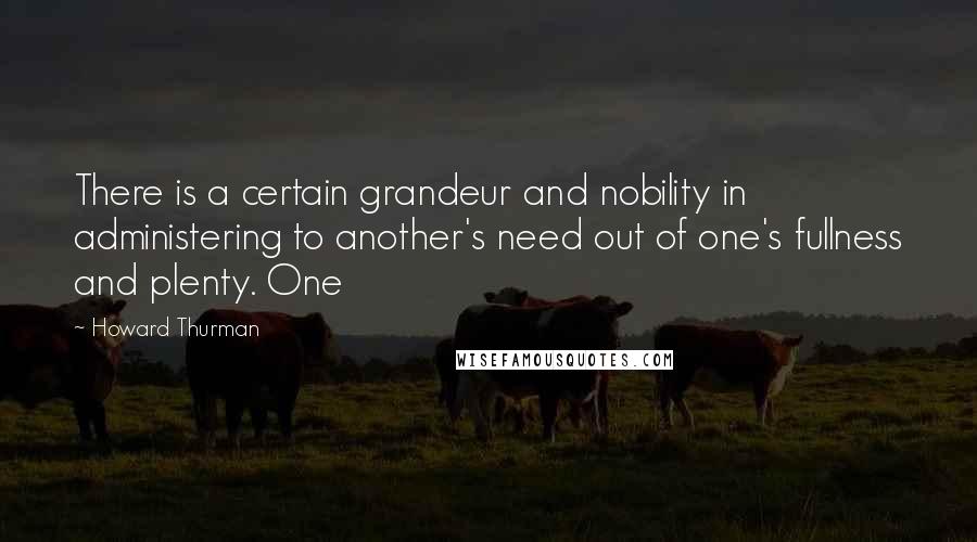 Howard Thurman Quotes: There is a certain grandeur and nobility in administering to another's need out of one's fullness and plenty. One