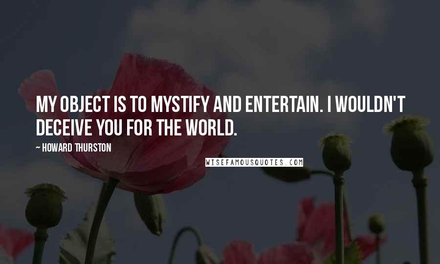 Howard Thurston Quotes: My object is to mystify and entertain. I wouldn't deceive you for the world.