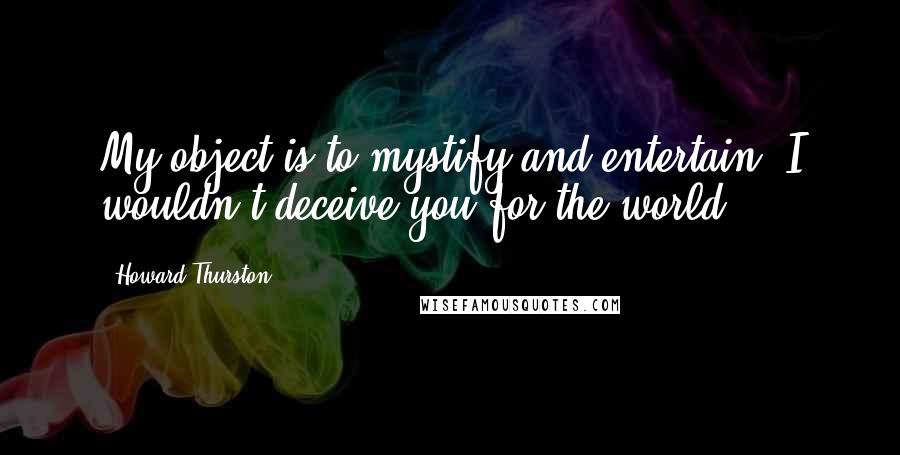 Howard Thurston Quotes: My object is to mystify and entertain. I wouldn't deceive you for the world.