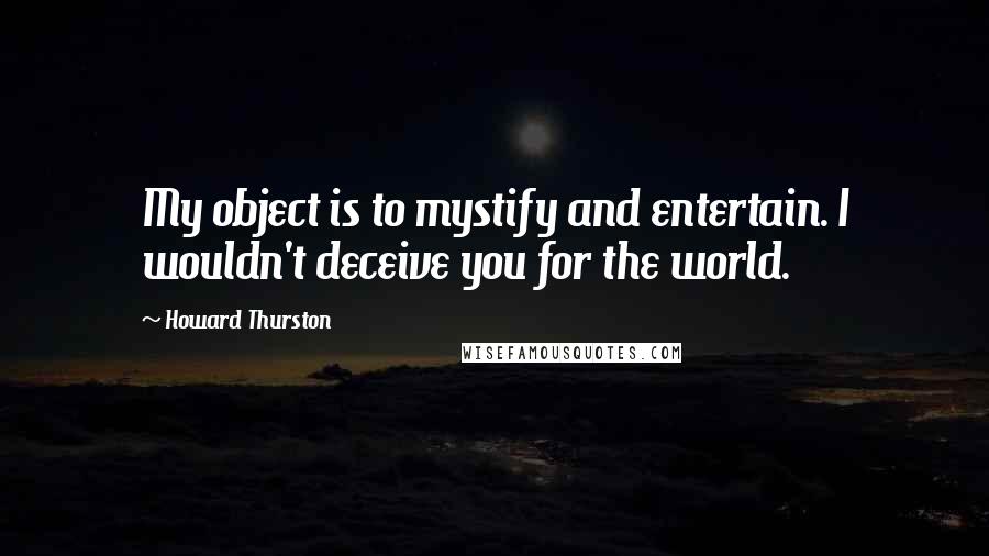 Howard Thurston Quotes: My object is to mystify and entertain. I wouldn't deceive you for the world.