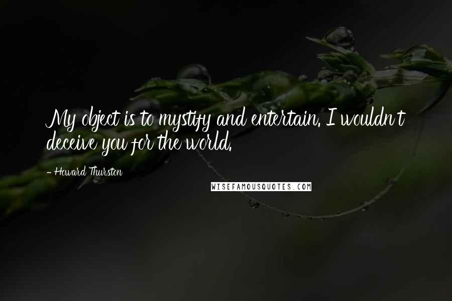 Howard Thurston Quotes: My object is to mystify and entertain. I wouldn't deceive you for the world.