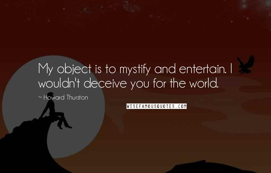 Howard Thurston Quotes: My object is to mystify and entertain. I wouldn't deceive you for the world.