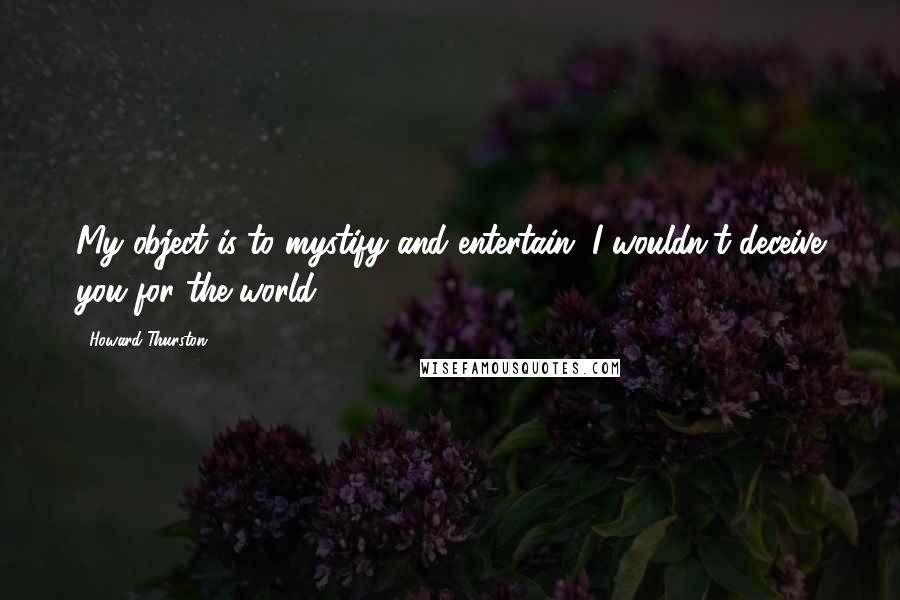 Howard Thurston Quotes: My object is to mystify and entertain. I wouldn't deceive you for the world.