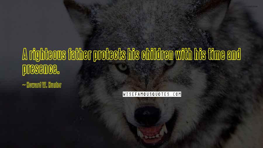 Howard W. Hunter Quotes: A righteous father protects his children with his time and presence.