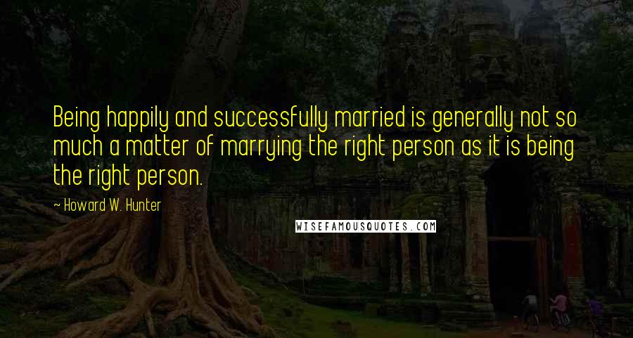 Howard W. Hunter Quotes: Being happily and successfully married is generally not so much a matter of marrying the right person as it is being the right person.