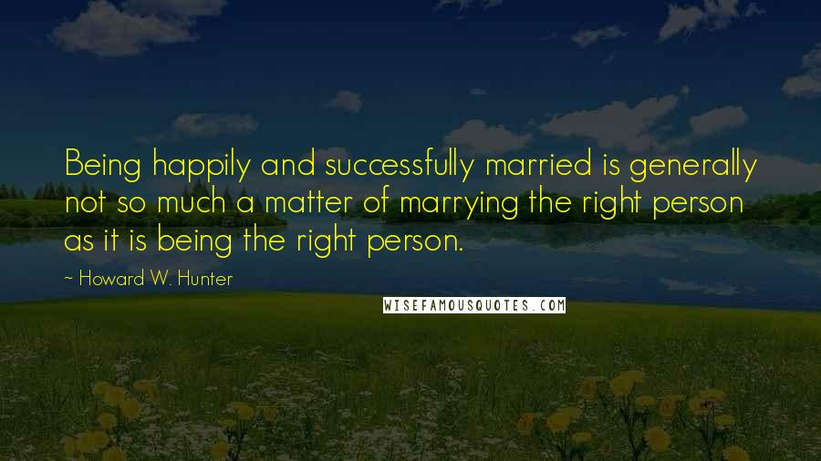Howard W. Hunter Quotes: Being happily and successfully married is generally not so much a matter of marrying the right person as it is being the right person.