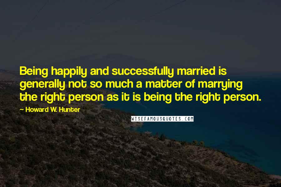 Howard W. Hunter Quotes: Being happily and successfully married is generally not so much a matter of marrying the right person as it is being the right person.