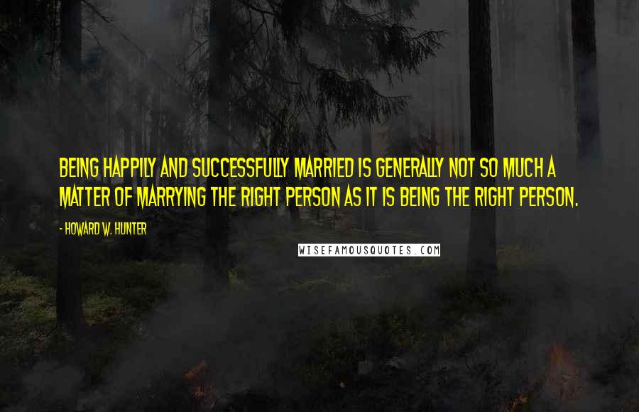 Howard W. Hunter Quotes: Being happily and successfully married is generally not so much a matter of marrying the right person as it is being the right person.