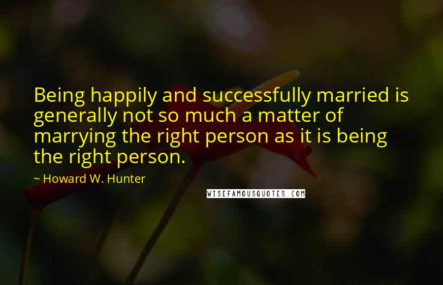 Howard W. Hunter Quotes: Being happily and successfully married is generally not so much a matter of marrying the right person as it is being the right person.