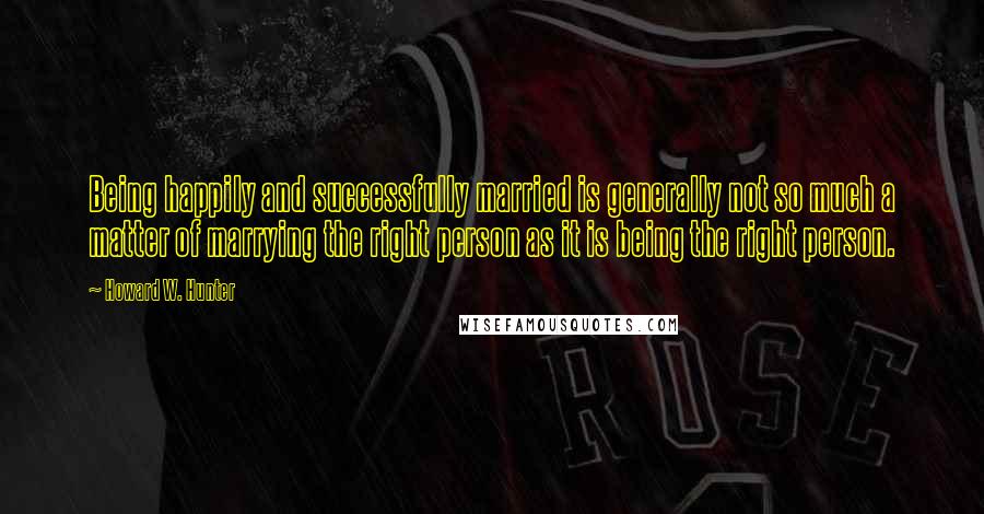 Howard W. Hunter Quotes: Being happily and successfully married is generally not so much a matter of marrying the right person as it is being the right person.