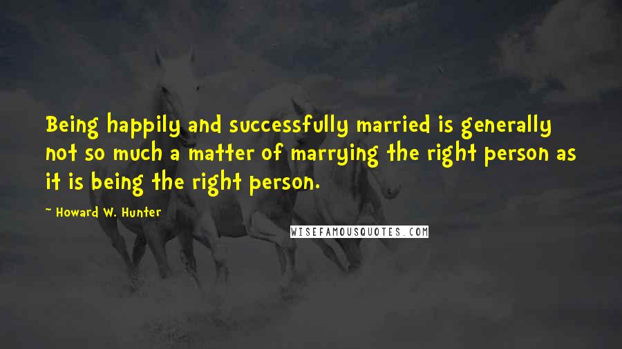 Howard W. Hunter Quotes: Being happily and successfully married is generally not so much a matter of marrying the right person as it is being the right person.