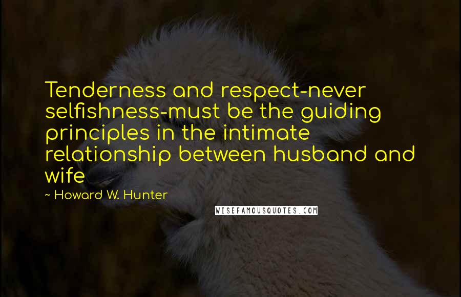 Howard W. Hunter Quotes: Tenderness and respect-never selfishness-must be the guiding principles in the intimate relationship between husband and wife