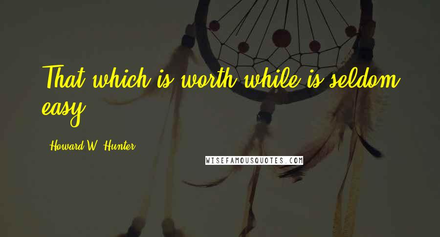 Howard W. Hunter Quotes: That which is worth while is seldom easy.
