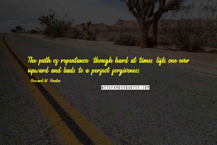 Howard W. Hunter Quotes: The path of repentance, though hard at times, lifts one ever upward and leads to a perfect forgiveness.