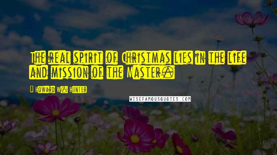 Howard W. Hunter Quotes: The real spirit of Christmas lies in the life and mission of the Master.