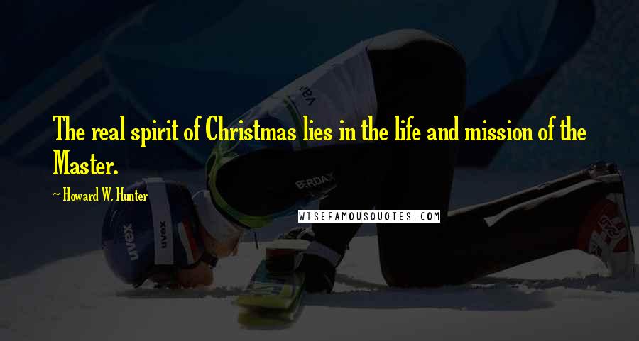 Howard W. Hunter Quotes: The real spirit of Christmas lies in the life and mission of the Master.