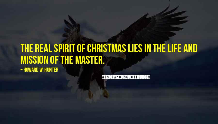 Howard W. Hunter Quotes: The real spirit of Christmas lies in the life and mission of the Master.