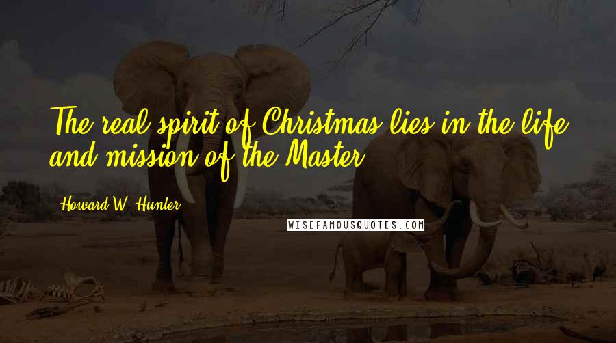 Howard W. Hunter Quotes: The real spirit of Christmas lies in the life and mission of the Master.