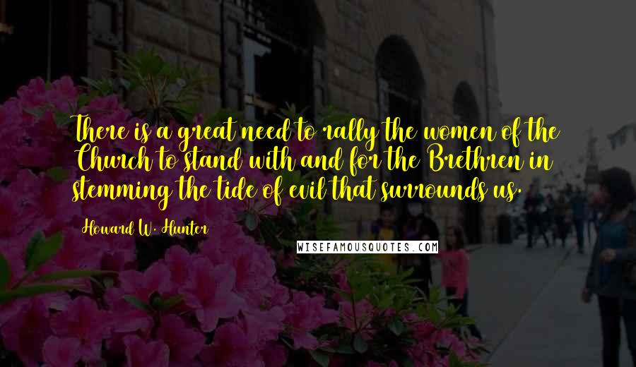 Howard W. Hunter Quotes: There is a great need to rally the women of the Church to stand with and for the Brethren in stemming the tide of evil that surrounds us.