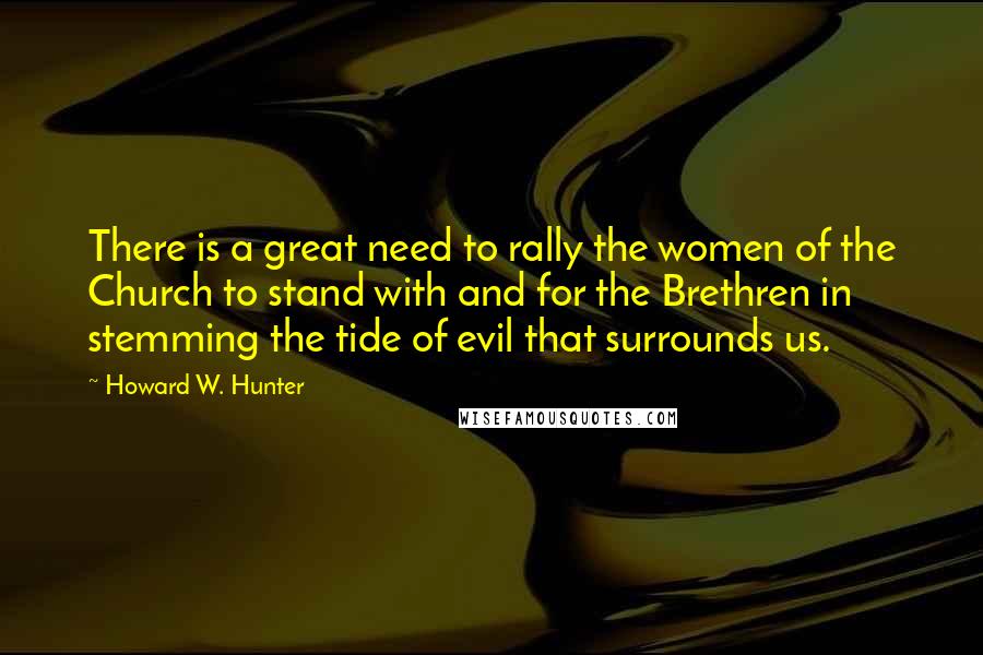Howard W. Hunter Quotes: There is a great need to rally the women of the Church to stand with and for the Brethren in stemming the tide of evil that surrounds us.