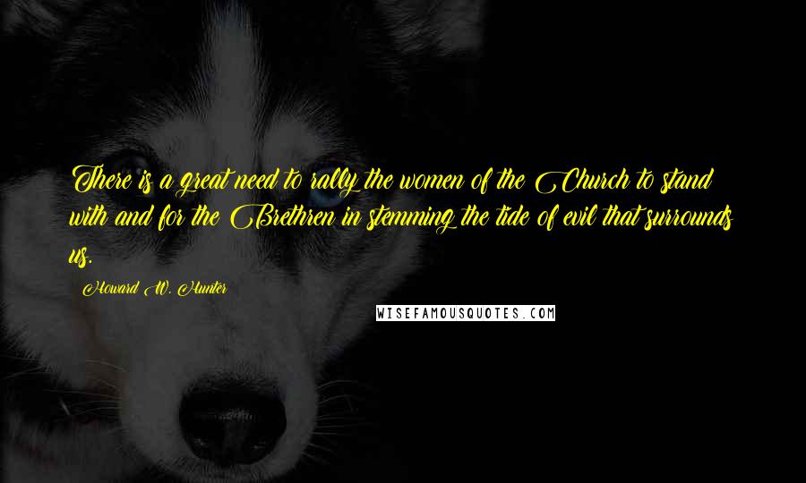 Howard W. Hunter Quotes: There is a great need to rally the women of the Church to stand with and for the Brethren in stemming the tide of evil that surrounds us.