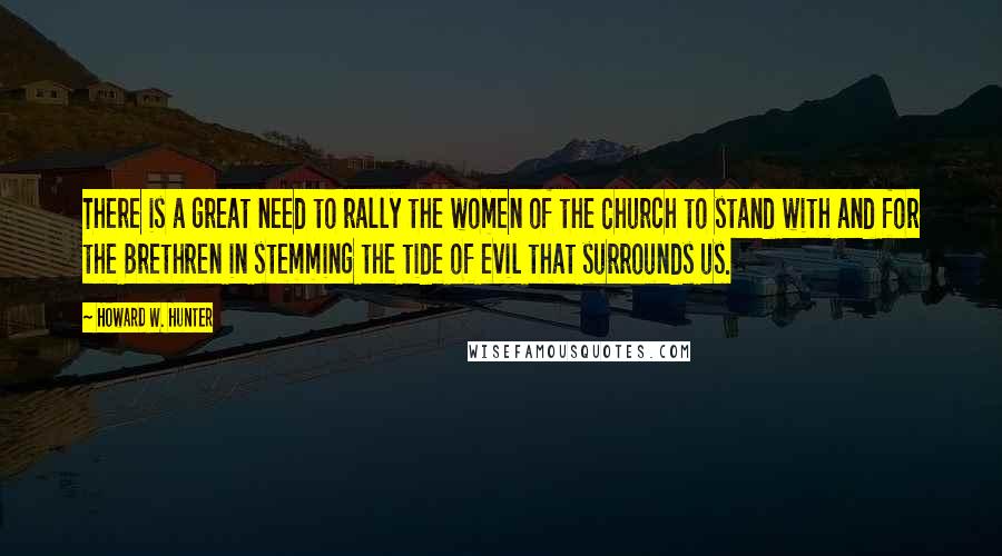 Howard W. Hunter Quotes: There is a great need to rally the women of the Church to stand with and for the Brethren in stemming the tide of evil that surrounds us.