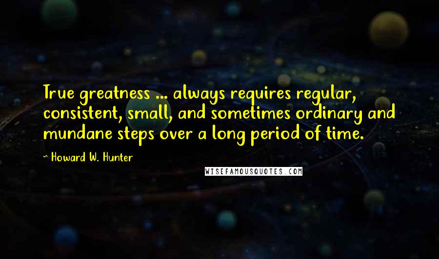 Howard W. Hunter Quotes: True greatness ... always requires regular, consistent, small, and sometimes ordinary and mundane steps over a long period of time.