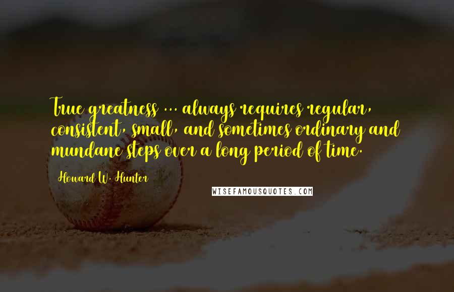 Howard W. Hunter Quotes: True greatness ... always requires regular, consistent, small, and sometimes ordinary and mundane steps over a long period of time.