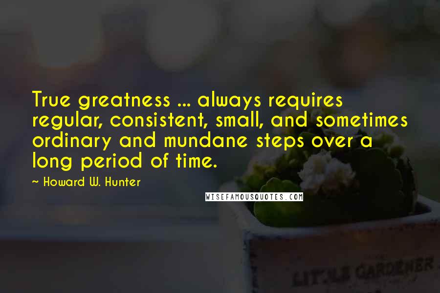 Howard W. Hunter Quotes: True greatness ... always requires regular, consistent, small, and sometimes ordinary and mundane steps over a long period of time.