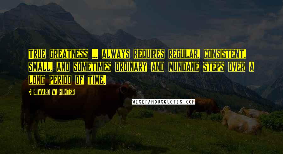 Howard W. Hunter Quotes: True greatness ... always requires regular, consistent, small, and sometimes ordinary and mundane steps over a long period of time.