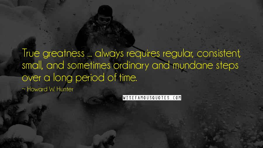 Howard W. Hunter Quotes: True greatness ... always requires regular, consistent, small, and sometimes ordinary and mundane steps over a long period of time.