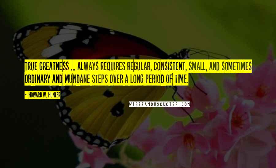 Howard W. Hunter Quotes: True greatness ... always requires regular, consistent, small, and sometimes ordinary and mundane steps over a long period of time.