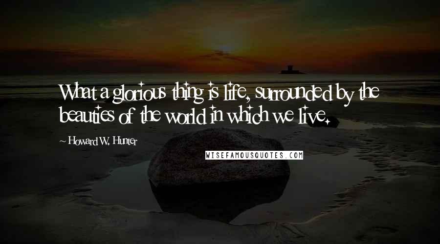 Howard W. Hunter Quotes: What a glorious thing is life, surrounded by the beauties of the world in which we live.