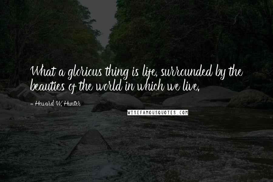 Howard W. Hunter Quotes: What a glorious thing is life, surrounded by the beauties of the world in which we live.
