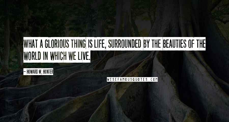 Howard W. Hunter Quotes: What a glorious thing is life, surrounded by the beauties of the world in which we live.