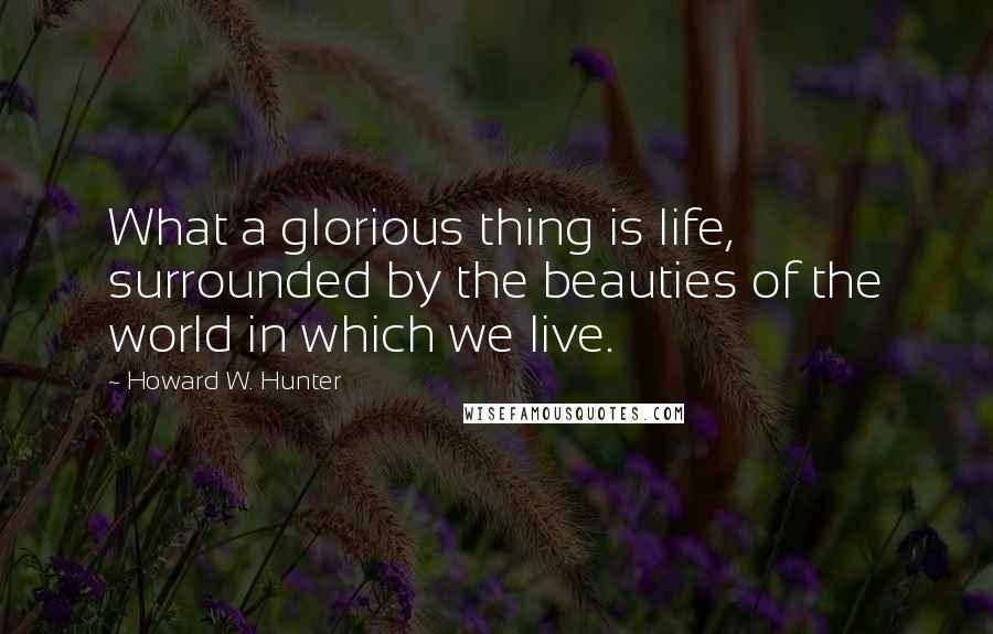 Howard W. Hunter Quotes: What a glorious thing is life, surrounded by the beauties of the world in which we live.