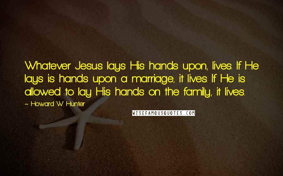 Howard W. Hunter Quotes: Whatever Jesus lays His hands upon, lives. If He lays is hands upon a marriage, it lives. If He is allowed to lay His hands on the family, it lives.