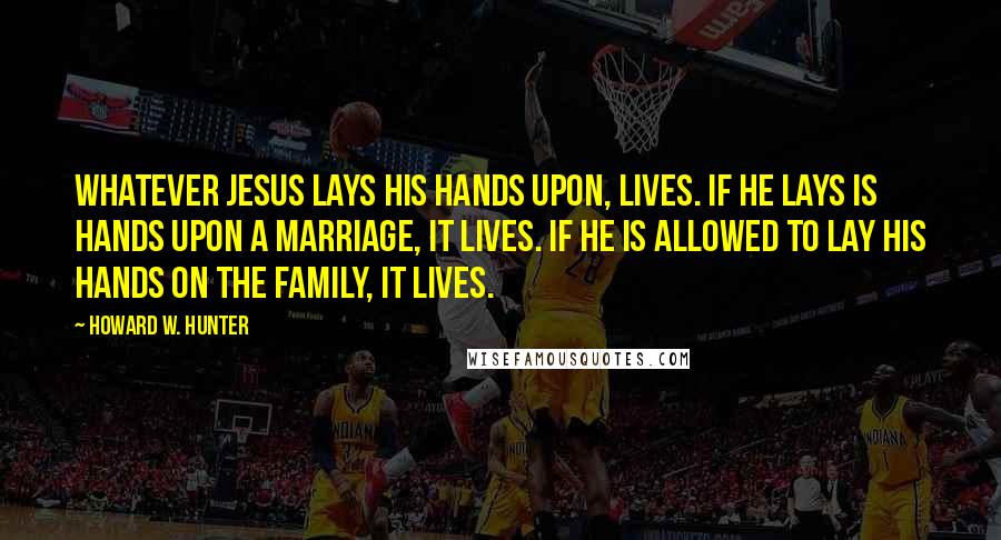 Howard W. Hunter Quotes: Whatever Jesus lays His hands upon, lives. If He lays is hands upon a marriage, it lives. If He is allowed to lay His hands on the family, it lives.