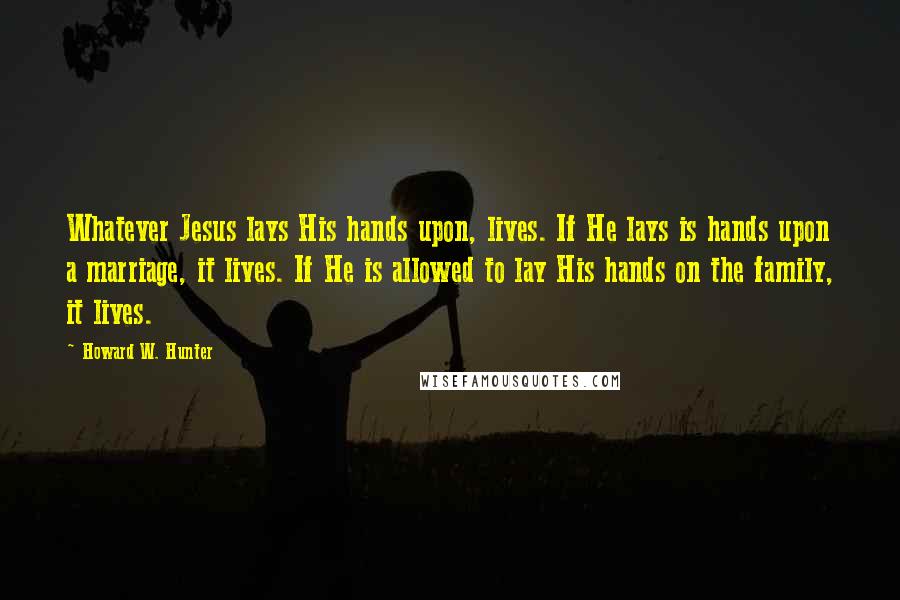 Howard W. Hunter Quotes: Whatever Jesus lays His hands upon, lives. If He lays is hands upon a marriage, it lives. If He is allowed to lay His hands on the family, it lives.