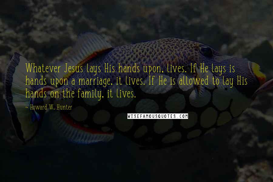 Howard W. Hunter Quotes: Whatever Jesus lays His hands upon, lives. If He lays is hands upon a marriage, it lives. If He is allowed to lay His hands on the family, it lives.