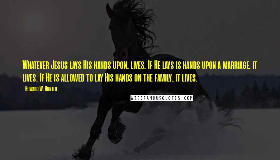 Howard W. Hunter Quotes: Whatever Jesus lays His hands upon, lives. If He lays is hands upon a marriage, it lives. If He is allowed to lay His hands on the family, it lives.