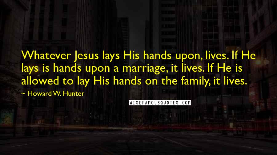 Howard W. Hunter Quotes: Whatever Jesus lays His hands upon, lives. If He lays is hands upon a marriage, it lives. If He is allowed to lay His hands on the family, it lives.
