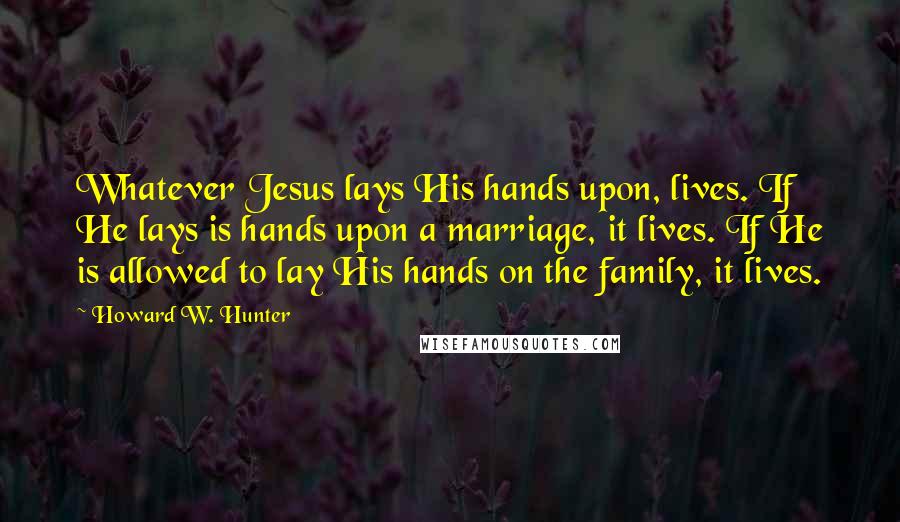 Howard W. Hunter Quotes: Whatever Jesus lays His hands upon, lives. If He lays is hands upon a marriage, it lives. If He is allowed to lay His hands on the family, it lives.
