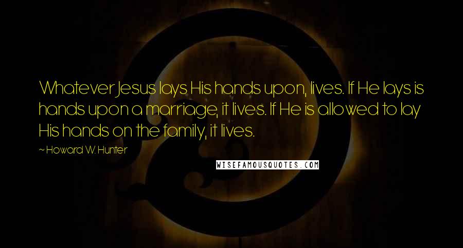 Howard W. Hunter Quotes: Whatever Jesus lays His hands upon, lives. If He lays is hands upon a marriage, it lives. If He is allowed to lay His hands on the family, it lives.